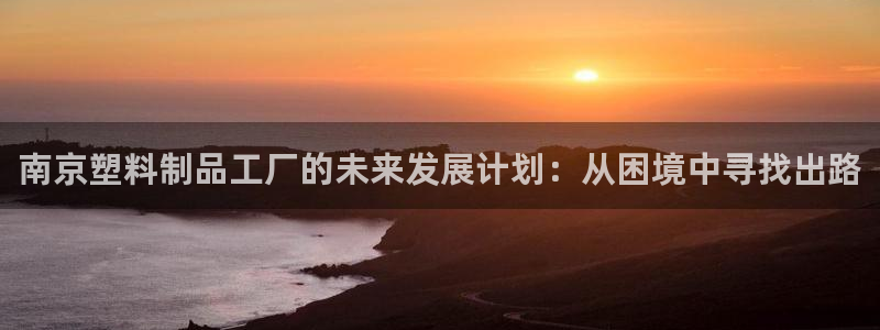 太阳gg登录首页：南京塑料制品工厂的未来发展计划：从困境中寻