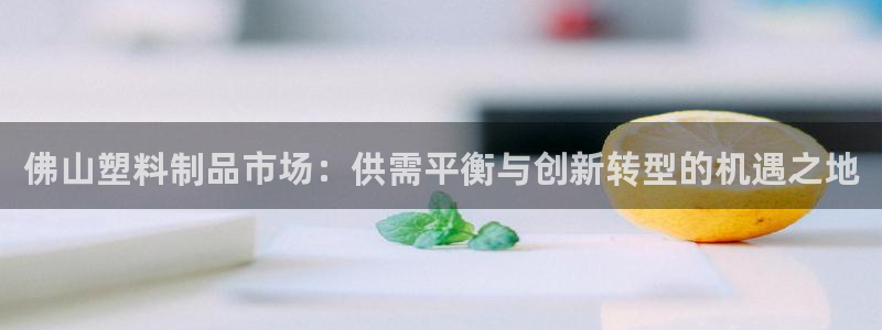 太阳成集团是什么：佛山塑料制品市场：供需平衡与创新转型的机遇