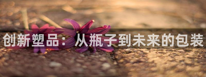 太阳集团电子游戏返还8元：创新塑品：从瓶子到未来的包装